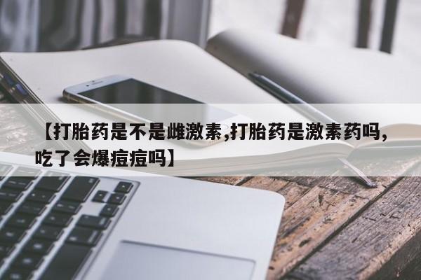 打胎药米非司酮网店,【打胎药是不是雌激素,打胎药是激素药吗,吃了会爆痘痘吗】