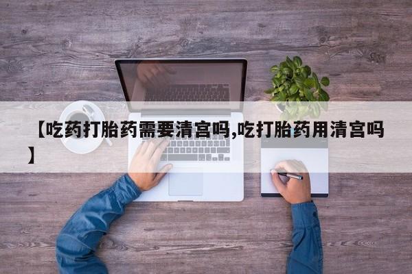 打胎药米非司酮网店,【吃药打胎药需要清宫吗,吃打胎药用清宫吗】
