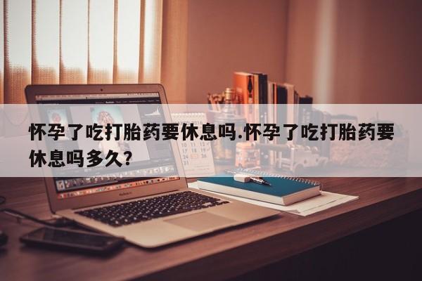 打胎药米非司酮网店,怀孕了吃打胎药要休息吗.怀孕了吃打胎药要休息吗多久？