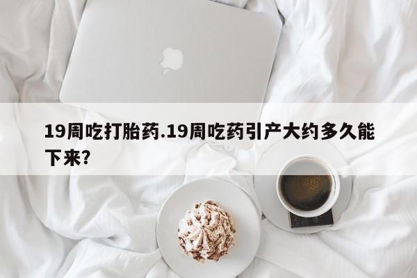 打胎药米非司酮网店,19周吃打胎药.19周吃药引产大约多久能下来？