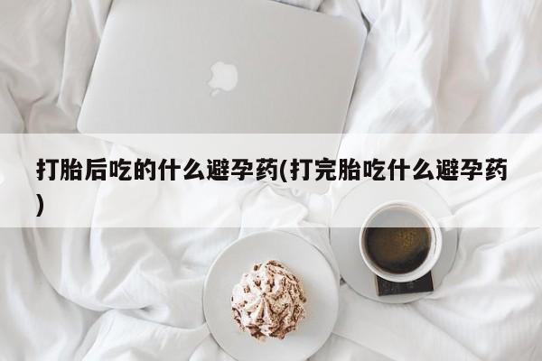 打胎药米非司酮网店,打胎后吃的什么避孕药(打完胎吃什么避孕药)