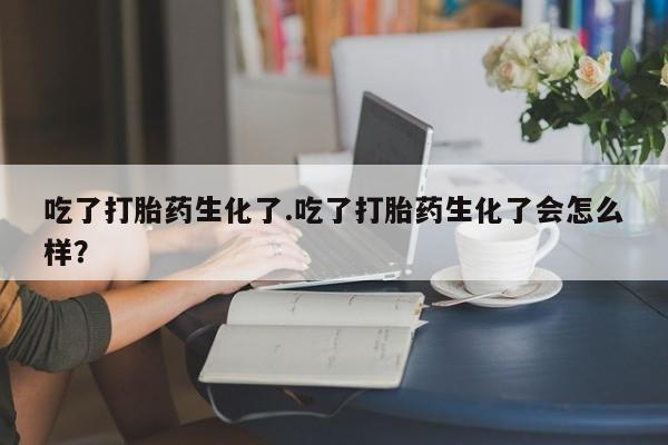 打胎药米非司酮网店,吃了打胎药生化了.吃了打胎药生化了会怎么样？