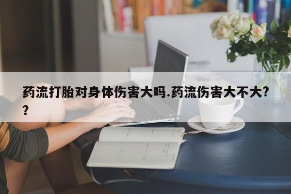 打胎药米非司酮网店,药流打胎对身体伤害大吗.药流伤害大不大?？
