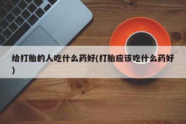 打胎药米非司酮网店,给打胎的人吃什么药好(打胎应该吃什么药好)