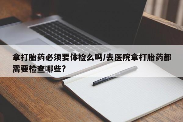 打胎药米非司酮网店,拿打胎药必须要体检么吗/去医院拿打胎药都需要检查哪些?