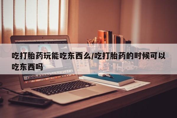 打胎药米非司酮网店,吃打胎药玩能吃东西么/吃打胎药的时候可以吃东西吗