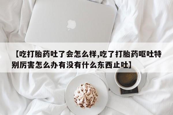打胎药米非司酮网店,【吃打胎药吐了会怎么样,吃了打胎药呕吐特别厉害怎么办有没有什么东西止吐】