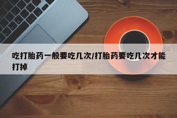 打胎药米非司酮网店,吃打胎药一般要吃几次/打胎药要吃几次才能打掉