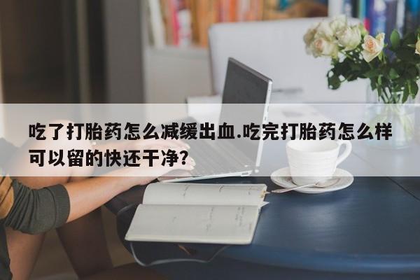 打胎药米非司酮网店,吃了打胎药怎么减缓出血.吃完打胎药怎么样可以留的快还干净？