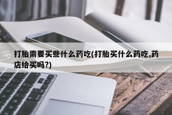打胎药米非司酮网店,打胎需要买些什么药吃(打胎买什么药吃,药店给买吗?)