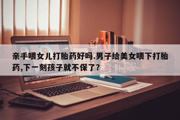 打胎药米非司酮网店,亲手喂女儿打胎药好吗.男子给美女喂下打胎药,下一刻孩子就不保了？