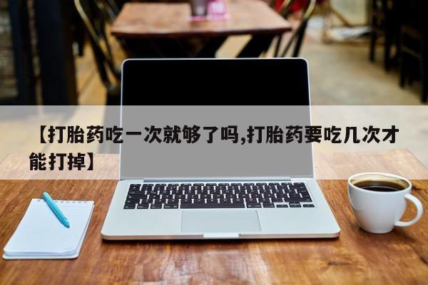 打胎药米非司酮网店,【打胎药吃一次就够了吗,打胎药要吃几次才能打掉】