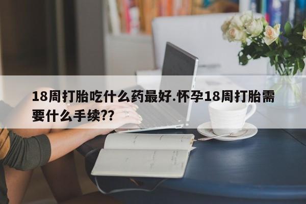 打胎药米非司酮网店,18周打胎吃什么药最好.怀孕18周打胎需要什么手续??