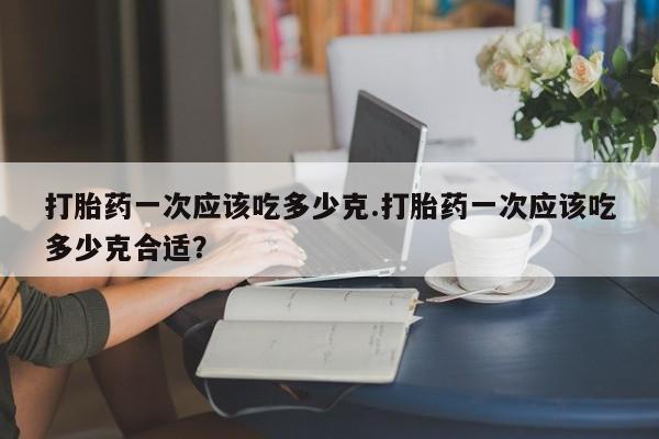 打胎药米非司酮网店,打胎药一次应该吃多少克.打胎药一次应该吃多少克合适?