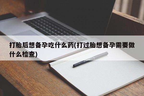 打胎药米非司酮网店,打胎后想备孕吃什么药(打过胎想备孕需要做什么检查)