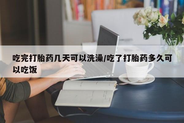 打胎药米非司酮网店,吃完打胎药几天可以洗澡/吃了打胎药多久可以吃饭