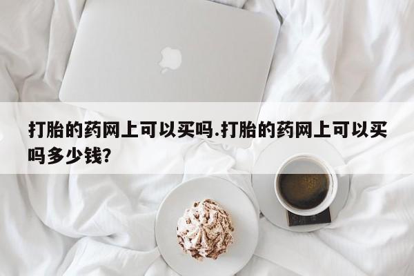 打胎药米非司酮网店,打胎的药网上可以买吗.打胎的药网上可以买吗多少钱?