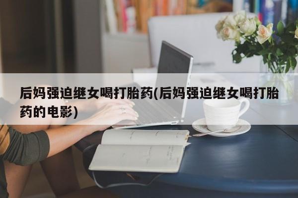 打胎药米非司酮网店,后妈强迫继女喝打胎药(后妈强迫继女喝打胎药的电影)