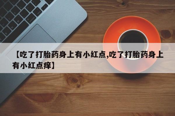 打胎药米非司酮网店,【吃了打胎药身上有小红点,吃了打胎药身上有小红点痒】