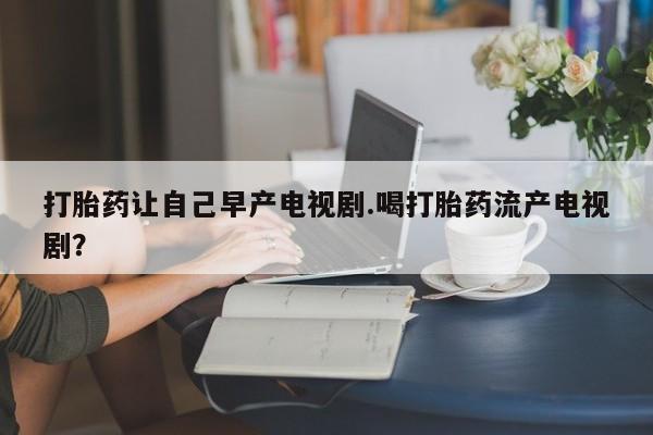 打胎药米非司酮网店,打胎药让自己早产电视剧.喝打胎药流产电视剧？