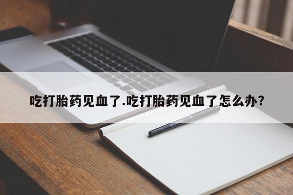 打胎药米非司酮网店,吃打胎药见血了.吃打胎药见血了怎么办？