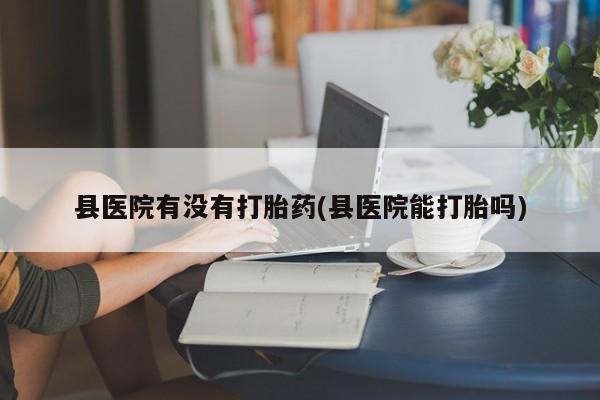 打胎药米非司酮网店,县医院有没有打胎药(县医院能打胎吗)