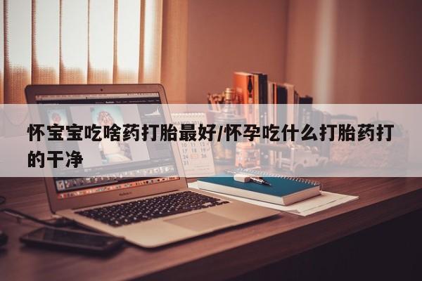 打胎药米非司酮网店,怀宝宝吃啥药打胎最好/怀孕吃什么打胎药打的干净