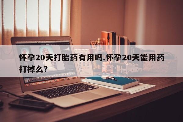 打胎药米非司酮网店,怀孕20天打胎药有用吗.怀孕20天能用药打掉么?