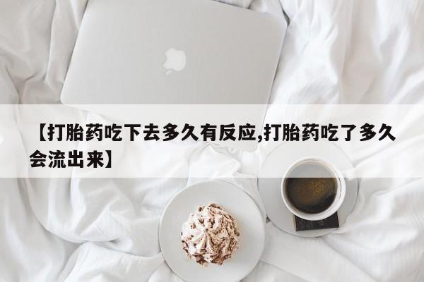 打胎药米非司酮网店,【打胎药吃下去多久有反应,打胎药吃了多久会流出来】