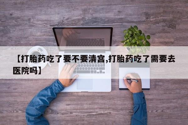 打胎药米非司酮网店,【打胎药吃了要不要清宫,打胎药吃了需要去医院吗】