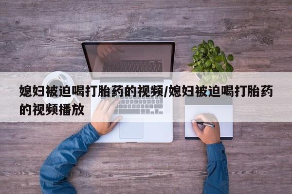 打胎药米非司酮网店,媳妇被迫喝打胎药的视频/媳妇被迫喝打胎药的视频播放
