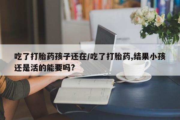 打胎药米非司酮网店,吃了打胎药孩子还在/吃了打胎药,结果小孩还是活的能要吗?