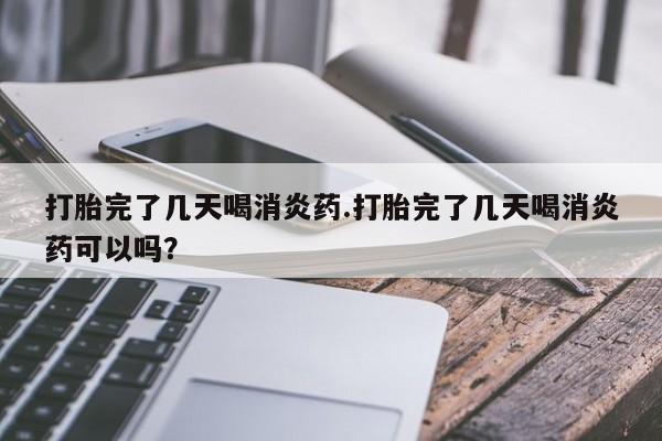 打胎药米非司酮网店,打胎完了几天喝消炎药.打胎完了几天喝消炎药可以吗？