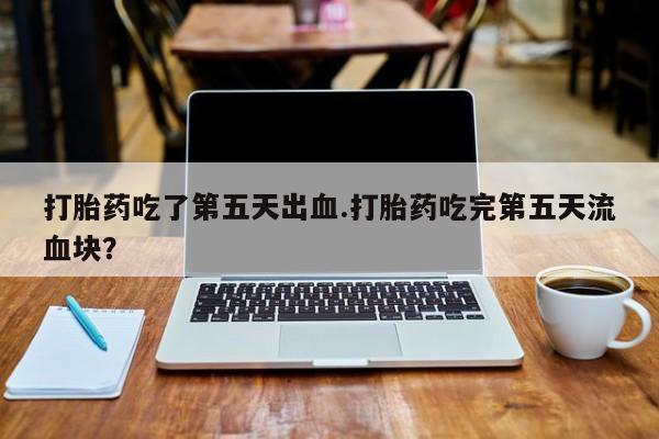 打胎药米非司酮网店,打胎药吃了第五天出血.打胎药吃完第五天流血块？