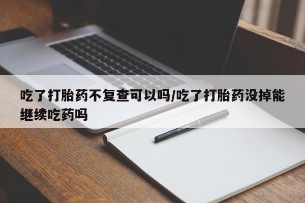 打胎药米非司酮网店,吃了打胎药不复查可以吗/吃了打胎药没掉能继续吃药吗