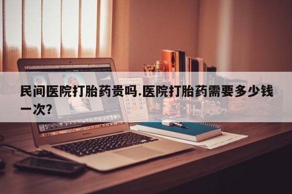 打胎药米非司酮网店,民间医院打胎药贵吗.医院打胎药需要多少钱一次?