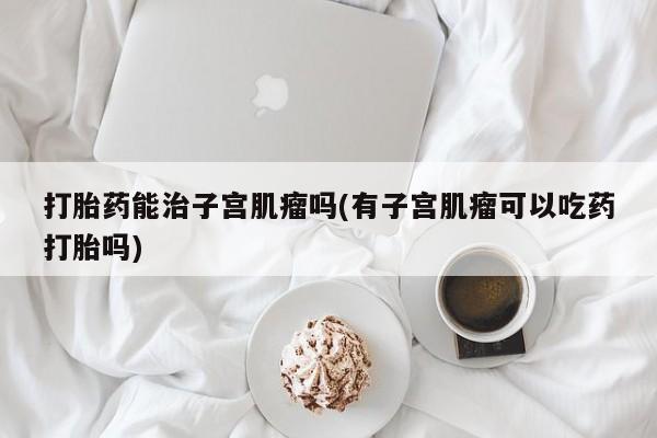 打胎药米非司酮网店,打胎药能治子宫肌瘤吗(有子宫肌瘤可以吃药打胎吗)