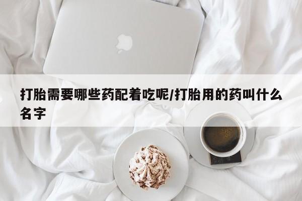 打胎药米非司酮网店,打胎需要哪些药配着吃呢/打胎用的药叫什么名字