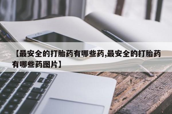 打胎药米非司酮网店,【最安全的打胎药有哪些药,最安全的打胎药有哪些药图片】