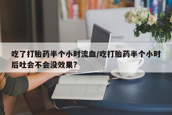 打胎药米非司酮网店,吃了打胎药半个小时流血/吃打胎药半个小时后吐会不会没效果?