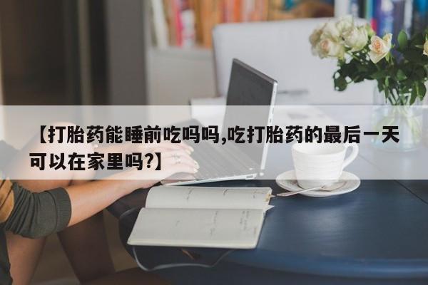 打胎药米非司酮网店,【打胎药能睡前吃吗吗,吃打胎药的最后一天可以在家里吗?】