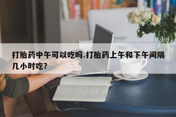 打胎药米非司酮网店,打胎药中午可以吃吗.打胎药上午和下午间隔几小时吃？