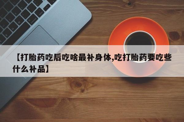 打胎药米非司酮网店,【打胎药吃后吃啥最补身体,吃打胎药要吃些什么补品】