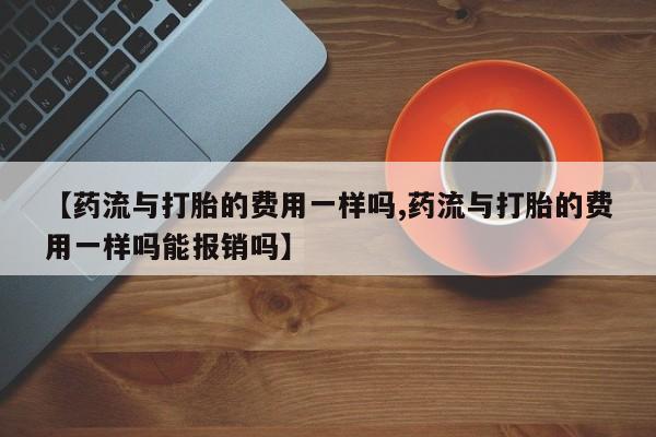 打胎药米非司酮网店,【药流与打胎的费用一样吗,药流与打胎的费用一样吗能报销吗】