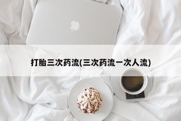 打胎药米非司酮网店,打胎三次药流(三次药流一次人流)