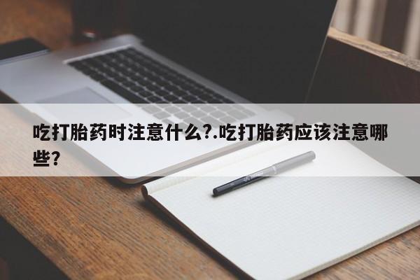 打胎药米非司酮网店,吃打胎药时注意什么?.吃打胎药应该注意哪些？