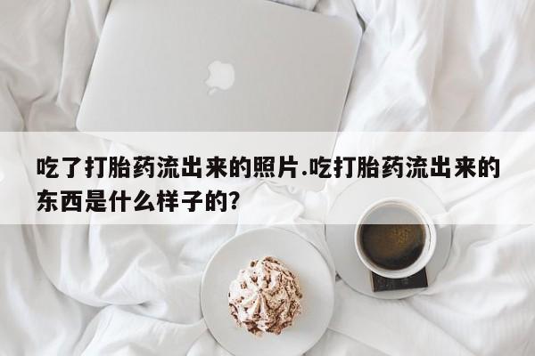 打胎药米非司酮网店,吃了打胎药流出来的照片.吃打胎药流出来的东西是什么样子的？