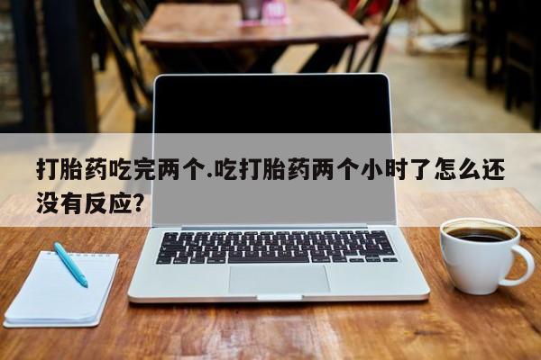 打胎药米非司酮网店,打胎药吃完两个.吃打胎药两个小时了怎么还没有反应？