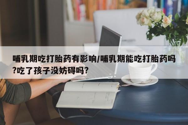 打胎药米非司酮网店,哺乳期吃打胎药有影响/哺乳期能吃打胎药吗?吃了孩子没妨碍吗?