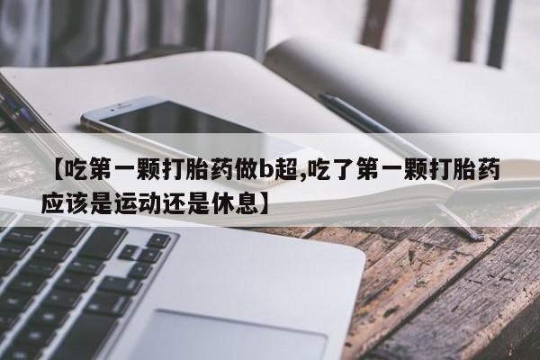 打胎药米非司酮网店,【吃第一颗打胎药做b超,吃了第一颗打胎药应该是运动还是休息】